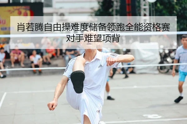 肖若腾自由操难度储备领跑全能资格赛 对手难望项背