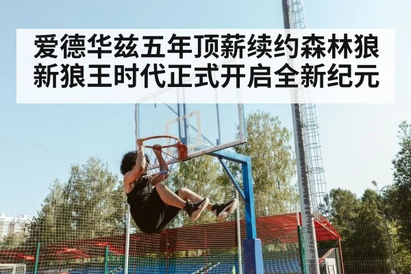 爱德华兹五年顶薪续约森林狼新狼王时代正式开启全新纪元